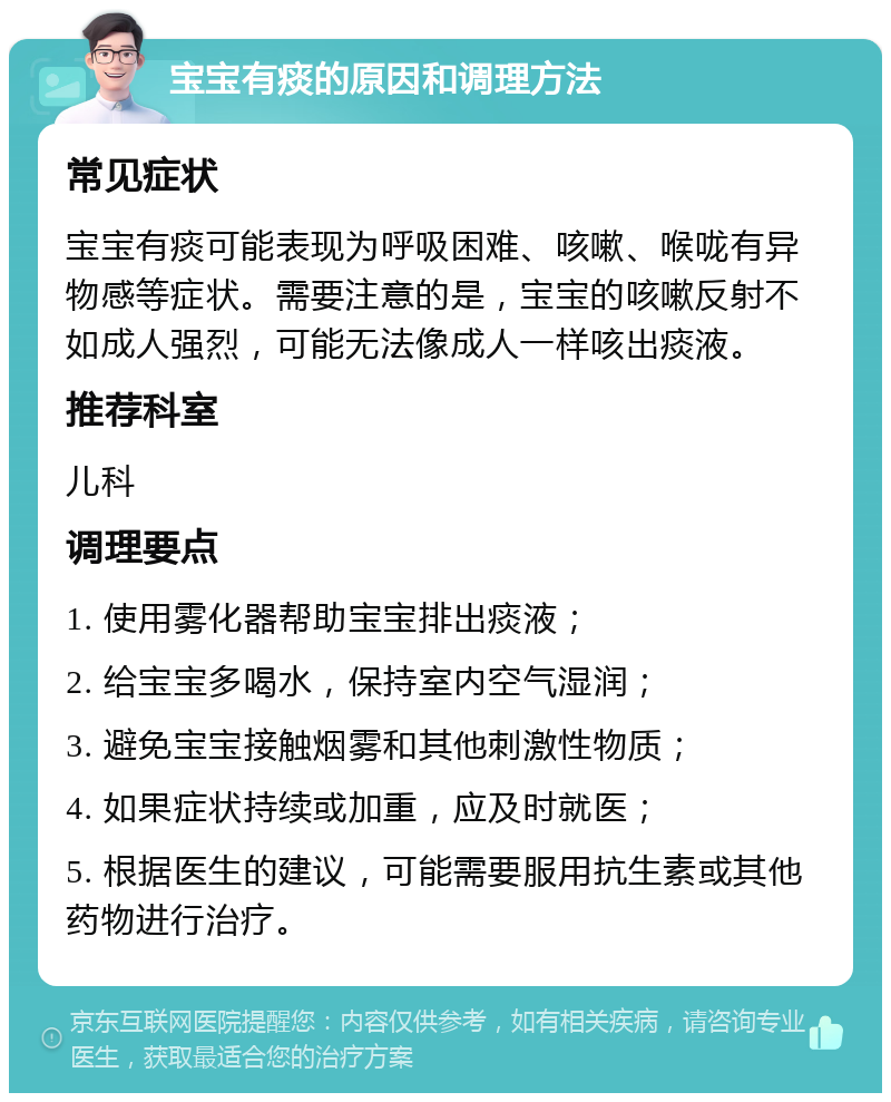 宝宝有痰的原因和调理方法 常见症状 宝宝有痰可能表现为呼吸困难、咳嗽、喉咙有异物感等症状。需要注意的是，宝宝的咳嗽反射不如成人强烈，可能无法像成人一样咳出痰液。 推荐科室 儿科 调理要点 1. 使用雾化器帮助宝宝排出痰液； 2. 给宝宝多喝水，保持室内空气湿润； 3. 避免宝宝接触烟雾和其他刺激性物质； 4. 如果症状持续或加重，应及时就医； 5. 根据医生的建议，可能需要服用抗生素或其他药物进行治疗。