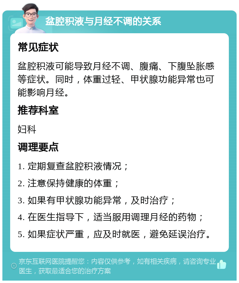 盆腔积液与月经不调的关系 常见症状 盆腔积液可能导致月经不调、腹痛、下腹坠胀感等症状。同时，体重过轻、甲状腺功能异常也可能影响月经。 推荐科室 妇科 调理要点 1. 定期复查盆腔积液情况； 2. 注意保持健康的体重； 3. 如果有甲状腺功能异常，及时治疗； 4. 在医生指导下，适当服用调理月经的药物； 5. 如果症状严重，应及时就医，避免延误治疗。