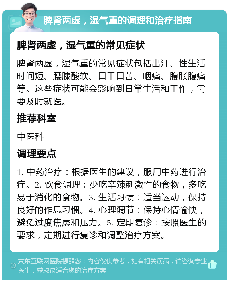 脾肾两虚，湿气重的调理和治疗指南 脾肾两虚，湿气重的常见症状 脾肾两虚，湿气重的常见症状包括出汗、性生活时间短、腰膝酸软、口干口苦、咽痛、腹胀腹痛等。这些症状可能会影响到日常生活和工作，需要及时就医。 推荐科室 中医科 调理要点 1. 中药治疗：根据医生的建议，服用中药进行治疗。2. 饮食调理：少吃辛辣刺激性的食物，多吃易于消化的食物。3. 生活习惯：适当运动，保持良好的作息习惯。4. 心理调节：保持心情愉快，避免过度焦虑和压力。5. 定期复诊：按照医生的要求，定期进行复诊和调整治疗方案。