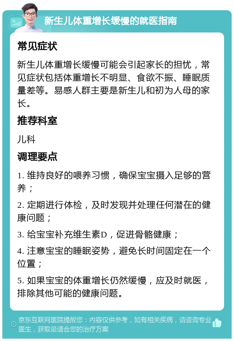 新生儿体重增长缓慢的就医指南 常见症状 新生儿体重增长缓慢可能会引起家长的担忧，常见症状包括体重增长不明显、食欲不振、睡眠质量差等。易感人群主要是新生儿和初为人母的家长。 推荐科室 儿科 调理要点 1. 维持良好的喂养习惯，确保宝宝摄入足够的营养； 2. 定期进行体检，及时发现并处理任何潜在的健康问题； 3. 给宝宝补充维生素D，促进骨骼健康； 4. 注意宝宝的睡眠姿势，避免长时间固定在一个位置； 5. 如果宝宝的体重增长仍然缓慢，应及时就医，排除其他可能的健康问题。