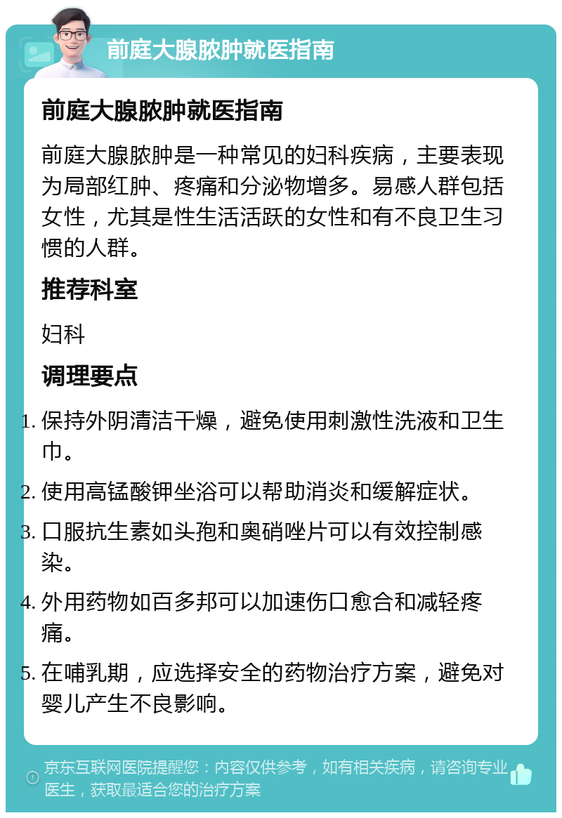 前庭大腺脓肿就医指南 前庭大腺脓肿就医指南 前庭大腺脓肿是一种常见的妇科疾病，主要表现为局部红肿、疼痛和分泌物增多。易感人群包括女性，尤其是性生活活跃的女性和有不良卫生习惯的人群。 推荐科室 妇科 调理要点 保持外阴清洁干燥，避免使用刺激性洗液和卫生巾。 使用高锰酸钾坐浴可以帮助消炎和缓解症状。 口服抗生素如头孢和奥硝唑片可以有效控制感染。 外用药物如百多邦可以加速伤口愈合和减轻疼痛。 在哺乳期，应选择安全的药物治疗方案，避免对婴儿产生不良影响。