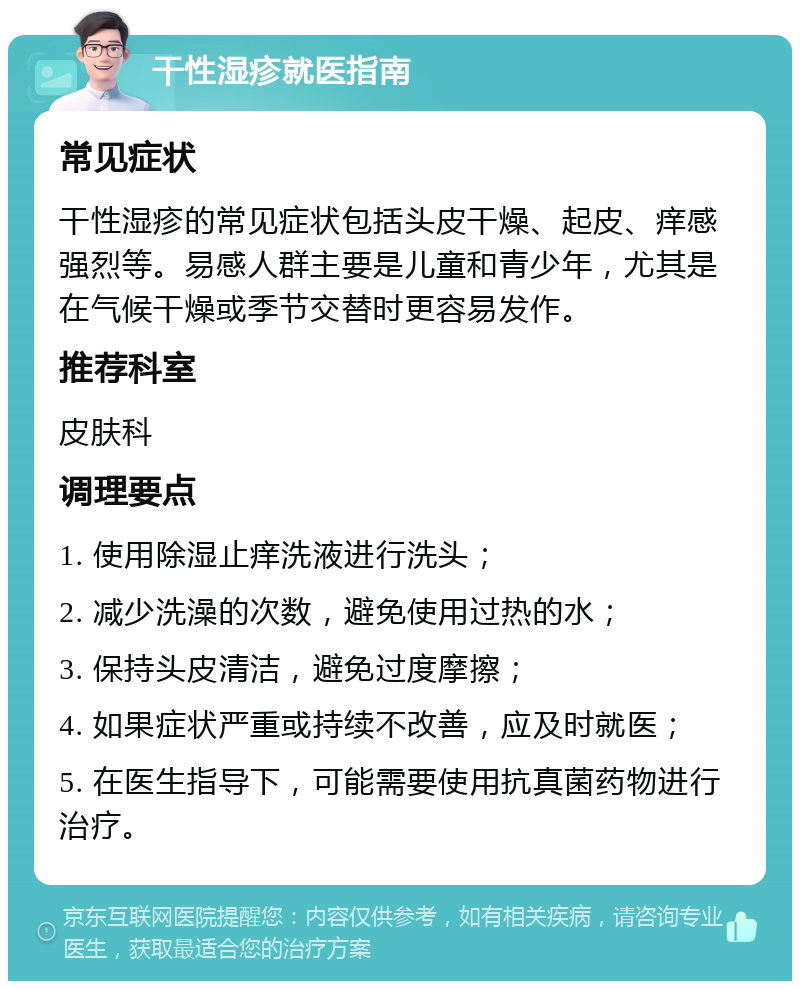 干性湿疹就医指南 常见症状 干性湿疹的常见症状包括头皮干燥、起皮、痒感强烈等。易感人群主要是儿童和青少年，尤其是在气候干燥或季节交替时更容易发作。 推荐科室 皮肤科 调理要点 1. 使用除湿止痒洗液进行洗头； 2. 减少洗澡的次数，避免使用过热的水； 3. 保持头皮清洁，避免过度摩擦； 4. 如果症状严重或持续不改善，应及时就医； 5. 在医生指导下，可能需要使用抗真菌药物进行治疗。