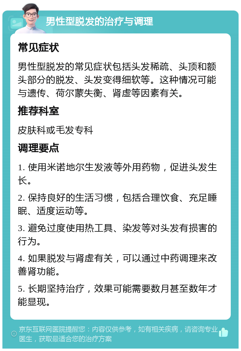 男性型脱发的治疗与调理 常见症状 男性型脱发的常见症状包括头发稀疏、头顶和额头部分的脱发、头发变得细软等。这种情况可能与遗传、荷尔蒙失衡、肾虚等因素有关。 推荐科室 皮肤科或毛发专科 调理要点 1. 使用米诺地尔生发液等外用药物，促进头发生长。 2. 保持良好的生活习惯，包括合理饮食、充足睡眠、适度运动等。 3. 避免过度使用热工具、染发等对头发有损害的行为。 4. 如果脱发与肾虚有关，可以通过中药调理来改善肾功能。 5. 长期坚持治疗，效果可能需要数月甚至数年才能显现。