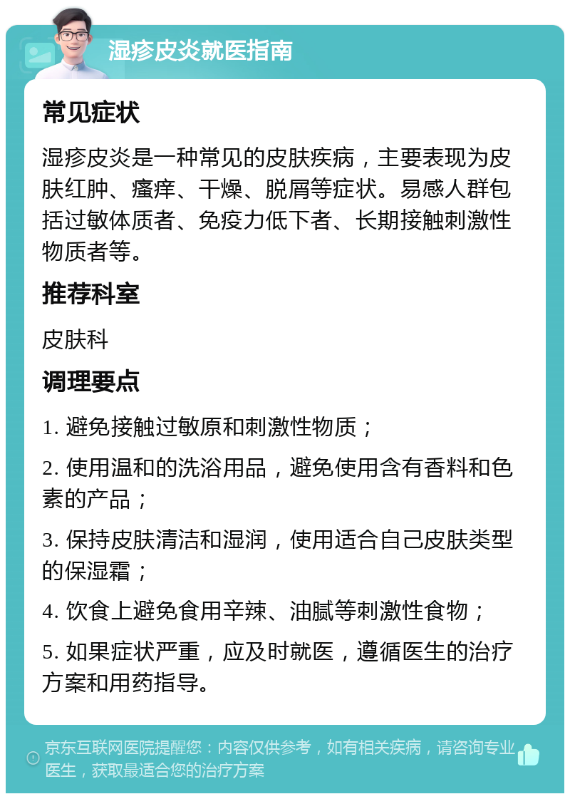 湿疹皮炎就医指南 常见症状 湿疹皮炎是一种常见的皮肤疾病，主要表现为皮肤红肿、瘙痒、干燥、脱屑等症状。易感人群包括过敏体质者、免疫力低下者、长期接触刺激性物质者等。 推荐科室 皮肤科 调理要点 1. 避免接触过敏原和刺激性物质； 2. 使用温和的洗浴用品，避免使用含有香料和色素的产品； 3. 保持皮肤清洁和湿润，使用适合自己皮肤类型的保湿霜； 4. 饮食上避免食用辛辣、油腻等刺激性食物； 5. 如果症状严重，应及时就医，遵循医生的治疗方案和用药指导。