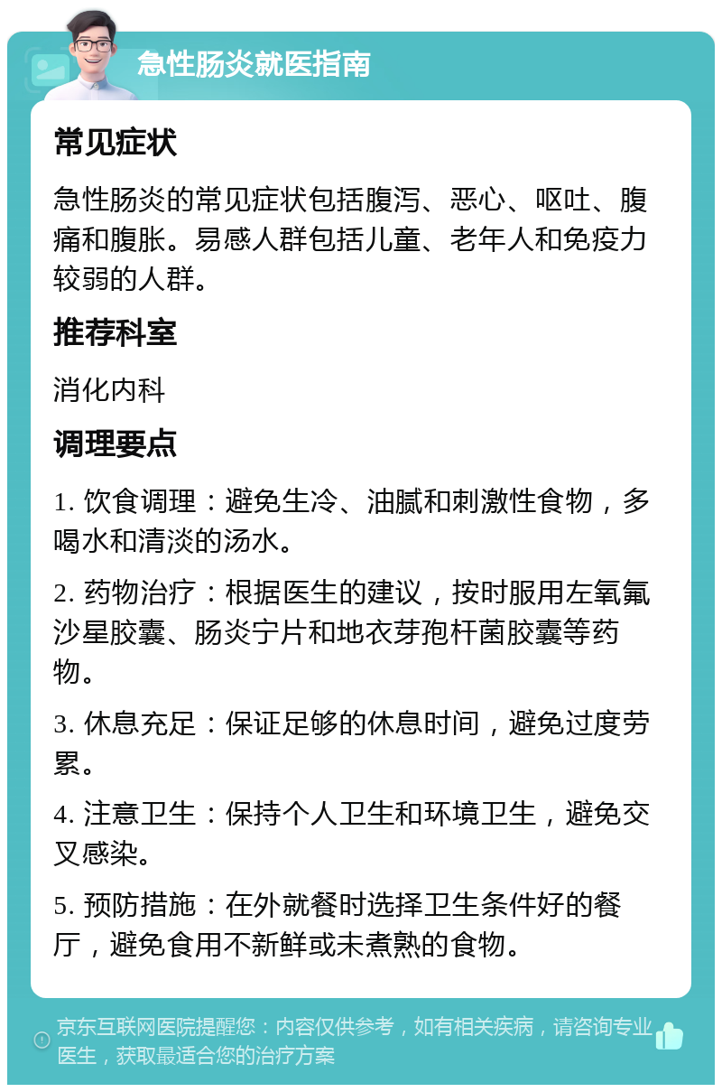 急性肠炎就医指南 常见症状 急性肠炎的常见症状包括腹泻、恶心、呕吐、腹痛和腹胀。易感人群包括儿童、老年人和免疫力较弱的人群。 推荐科室 消化内科 调理要点 1. 饮食调理：避免生冷、油腻和刺激性食物，多喝水和清淡的汤水。 2. 药物治疗：根据医生的建议，按时服用左氧氟沙星胶囊、肠炎宁片和地衣芽孢杆菌胶囊等药物。 3. 休息充足：保证足够的休息时间，避免过度劳累。 4. 注意卫生：保持个人卫生和环境卫生，避免交叉感染。 5. 预防措施：在外就餐时选择卫生条件好的餐厅，避免食用不新鲜或未煮熟的食物。