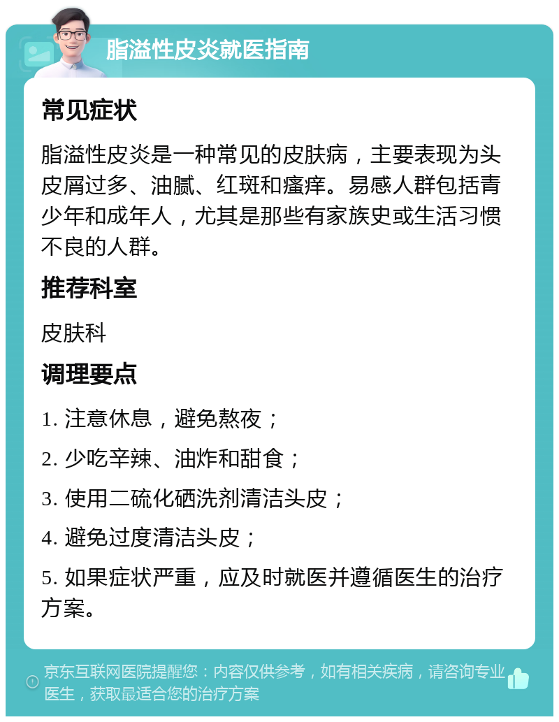 脂溢性皮炎就医指南 常见症状 脂溢性皮炎是一种常见的皮肤病，主要表现为头皮屑过多、油腻、红斑和瘙痒。易感人群包括青少年和成年人，尤其是那些有家族史或生活习惯不良的人群。 推荐科室 皮肤科 调理要点 1. 注意休息，避免熬夜； 2. 少吃辛辣、油炸和甜食； 3. 使用二硫化硒洗剂清洁头皮； 4. 避免过度清洁头皮； 5. 如果症状严重，应及时就医并遵循医生的治疗方案。