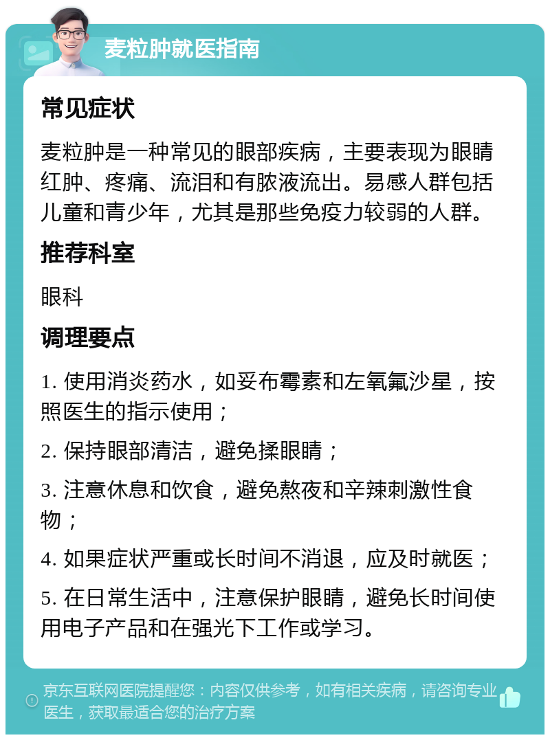 麦粒肿就医指南 常见症状 麦粒肿是一种常见的眼部疾病，主要表现为眼睛红肿、疼痛、流泪和有脓液流出。易感人群包括儿童和青少年，尤其是那些免疫力较弱的人群。 推荐科室 眼科 调理要点 1. 使用消炎药水，如妥布霉素和左氧氟沙星，按照医生的指示使用； 2. 保持眼部清洁，避免揉眼睛； 3. 注意休息和饮食，避免熬夜和辛辣刺激性食物； 4. 如果症状严重或长时间不消退，应及时就医； 5. 在日常生活中，注意保护眼睛，避免长时间使用电子产品和在强光下工作或学习。