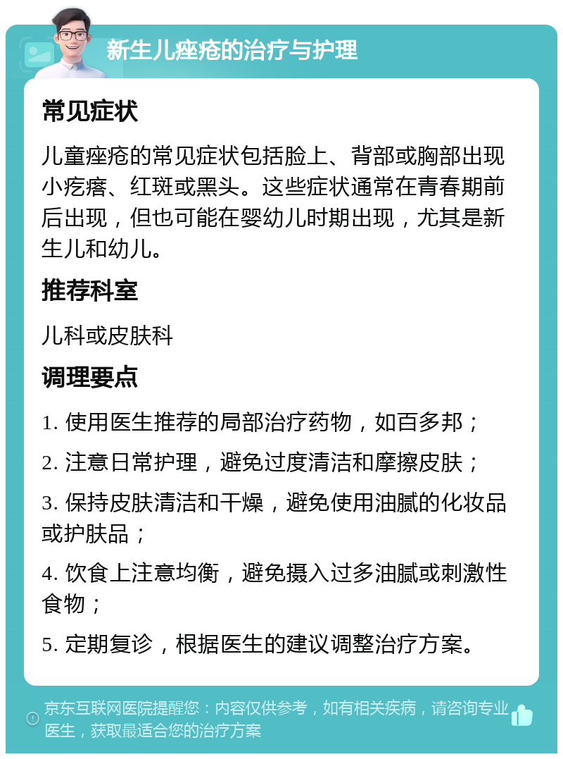 新生儿痤疮的治疗与护理 常见症状 儿童痤疮的常见症状包括脸上、背部或胸部出现小疙瘩、红斑或黑头。这些症状通常在青春期前后出现，但也可能在婴幼儿时期出现，尤其是新生儿和幼儿。 推荐科室 儿科或皮肤科 调理要点 1. 使用医生推荐的局部治疗药物，如百多邦； 2. 注意日常护理，避免过度清洁和摩擦皮肤； 3. 保持皮肤清洁和干燥，避免使用油腻的化妆品或护肤品； 4. 饮食上注意均衡，避免摄入过多油腻或刺激性食物； 5. 定期复诊，根据医生的建议调整治疗方案。