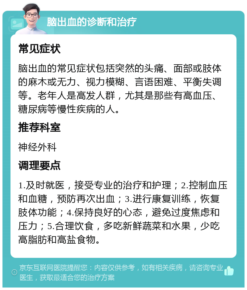 脑出血的诊断和治疗 常见症状 脑出血的常见症状包括突然的头痛、面部或肢体的麻木或无力、视力模糊、言语困难、平衡失调等。老年人是高发人群，尤其是那些有高血压、糖尿病等慢性疾病的人。 推荐科室 神经外科 调理要点 1.及时就医，接受专业的治疗和护理；2.控制血压和血糖，预防再次出血；3.进行康复训练，恢复肢体功能；4.保持良好的心态，避免过度焦虑和压力；5.合理饮食，多吃新鲜蔬菜和水果，少吃高脂肪和高盐食物。