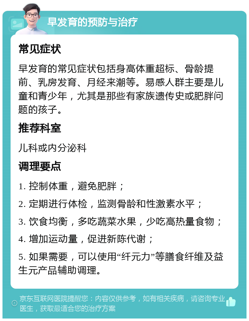 早发育的预防与治疗 常见症状 早发育的常见症状包括身高体重超标、骨龄提前、乳房发育、月经来潮等。易感人群主要是儿童和青少年，尤其是那些有家族遗传史或肥胖问题的孩子。 推荐科室 儿科或内分泌科 调理要点 1. 控制体重，避免肥胖； 2. 定期进行体检，监测骨龄和性激素水平； 3. 饮食均衡，多吃蔬菜水果，少吃高热量食物； 4. 增加运动量，促进新陈代谢； 5. 如果需要，可以使用“纤元力”等膳食纤维及益生元产品辅助调理。