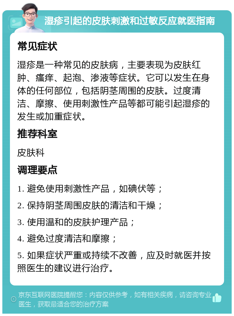 湿疹引起的皮肤刺激和过敏反应就医指南 常见症状 湿疹是一种常见的皮肤病，主要表现为皮肤红肿、瘙痒、起泡、渗液等症状。它可以发生在身体的任何部位，包括阴茎周围的皮肤。过度清洁、摩擦、使用刺激性产品等都可能引起湿疹的发生或加重症状。 推荐科室 皮肤科 调理要点 1. 避免使用刺激性产品，如碘伏等； 2. 保持阴茎周围皮肤的清洁和干燥； 3. 使用温和的皮肤护理产品； 4. 避免过度清洁和摩擦； 5. 如果症状严重或持续不改善，应及时就医并按照医生的建议进行治疗。