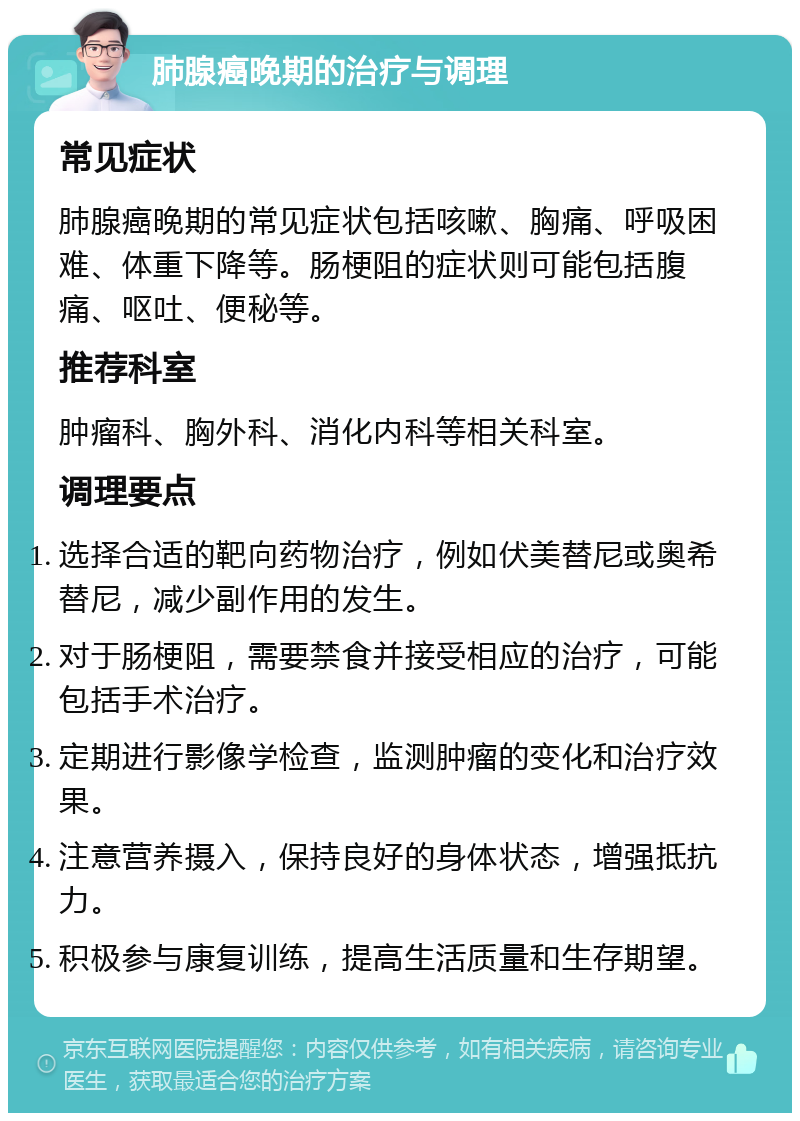 肺腺癌晚期的治疗与调理 常见症状 肺腺癌晚期的常见症状包括咳嗽、胸痛、呼吸困难、体重下降等。肠梗阻的症状则可能包括腹痛、呕吐、便秘等。 推荐科室 肿瘤科、胸外科、消化内科等相关科室。 调理要点 选择合适的靶向药物治疗，例如伏美替尼或奥希替尼，减少副作用的发生。 对于肠梗阻，需要禁食并接受相应的治疗，可能包括手术治疗。 定期进行影像学检查，监测肿瘤的变化和治疗效果。 注意营养摄入，保持良好的身体状态，增强抵抗力。 积极参与康复训练，提高生活质量和生存期望。