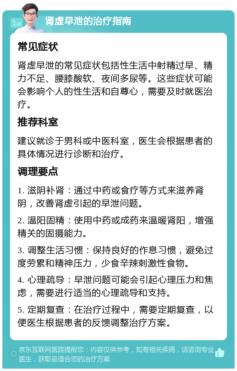 肾虚早泄的治疗指南 常见症状 肾虚早泄的常见症状包括性生活中射精过早、精力不足、腰膝酸软、夜间多尿等。这些症状可能会影响个人的性生活和自尊心，需要及时就医治疗。 推荐科室 建议就诊于男科或中医科室，医生会根据患者的具体情况进行诊断和治疗。 调理要点 1. 滋阴补肾：通过中药或食疗等方式来滋养肾阴，改善肾虚引起的早泄问题。 2. 温阳固精：使用中药或成药来温暖肾阳，增强精关的固摄能力。 3. 调整生活习惯：保持良好的作息习惯，避免过度劳累和精神压力，少食辛辣刺激性食物。 4. 心理疏导：早泄问题可能会引起心理压力和焦虑，需要进行适当的心理疏导和支持。 5. 定期复查：在治疗过程中，需要定期复查，以便医生根据患者的反馈调整治疗方案。