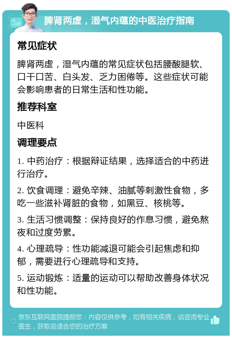 脾肾两虚，湿气内蕴的中医治疗指南 常见症状 脾肾两虚，湿气内蕴的常见症状包括腰酸腿软、口干口苦、白头发、乏力困倦等。这些症状可能会影响患者的日常生活和性功能。 推荐科室 中医科 调理要点 1. 中药治疗：根据辩证结果，选择适合的中药进行治疗。 2. 饮食调理：避免辛辣、油腻等刺激性食物，多吃一些滋补肾脏的食物，如黑豆、核桃等。 3. 生活习惯调整：保持良好的作息习惯，避免熬夜和过度劳累。 4. 心理疏导：性功能减退可能会引起焦虑和抑郁，需要进行心理疏导和支持。 5. 运动锻炼：适量的运动可以帮助改善身体状况和性功能。