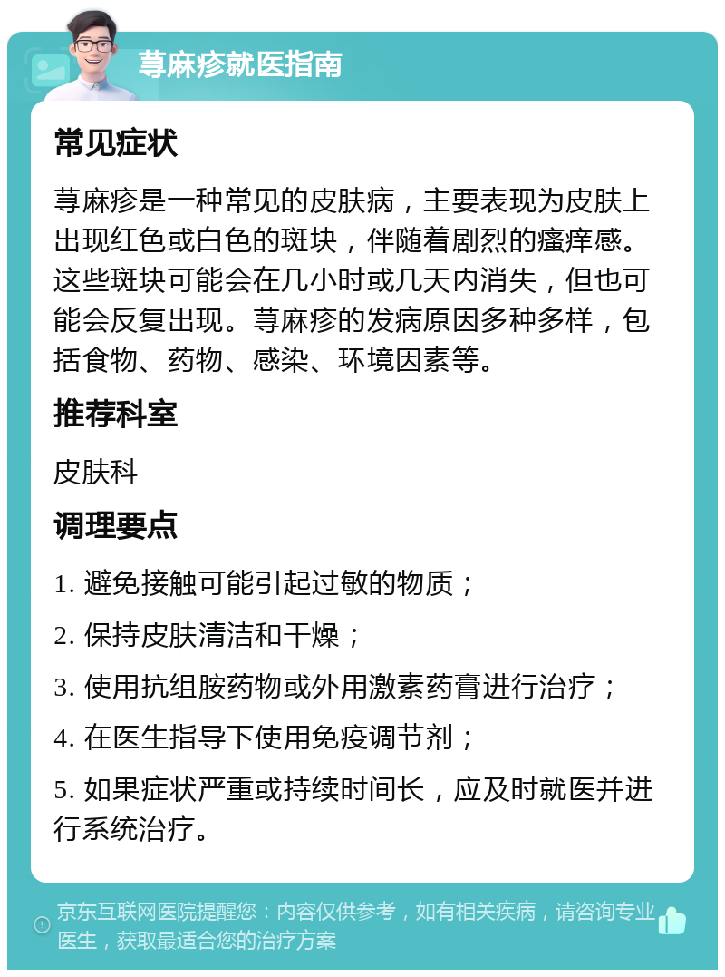 荨麻疹就医指南 常见症状 荨麻疹是一种常见的皮肤病，主要表现为皮肤上出现红色或白色的斑块，伴随着剧烈的瘙痒感。这些斑块可能会在几小时或几天内消失，但也可能会反复出现。荨麻疹的发病原因多种多样，包括食物、药物、感染、环境因素等。 推荐科室 皮肤科 调理要点 1. 避免接触可能引起过敏的物质； 2. 保持皮肤清洁和干燥； 3. 使用抗组胺药物或外用激素药膏进行治疗； 4. 在医生指导下使用免疫调节剂； 5. 如果症状严重或持续时间长，应及时就医并进行系统治疗。