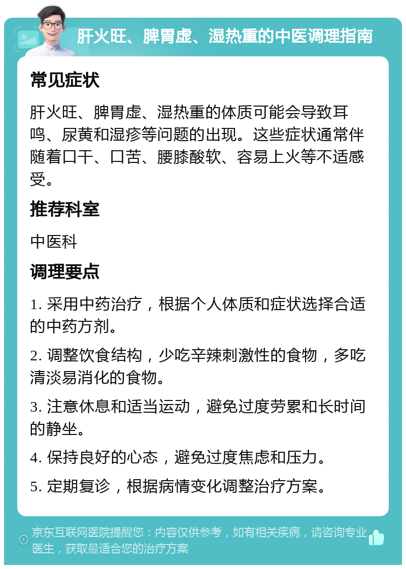 肝火旺、脾胃虚、湿热重的中医调理指南 常见症状 肝火旺、脾胃虚、湿热重的体质可能会导致耳鸣、尿黄和湿疹等问题的出现。这些症状通常伴随着口干、口苦、腰膝酸软、容易上火等不适感受。 推荐科室 中医科 调理要点 1. 采用中药治疗，根据个人体质和症状选择合适的中药方剂。 2. 调整饮食结构，少吃辛辣刺激性的食物，多吃清淡易消化的食物。 3. 注意休息和适当运动，避免过度劳累和长时间的静坐。 4. 保持良好的心态，避免过度焦虑和压力。 5. 定期复诊，根据病情变化调整治疗方案。