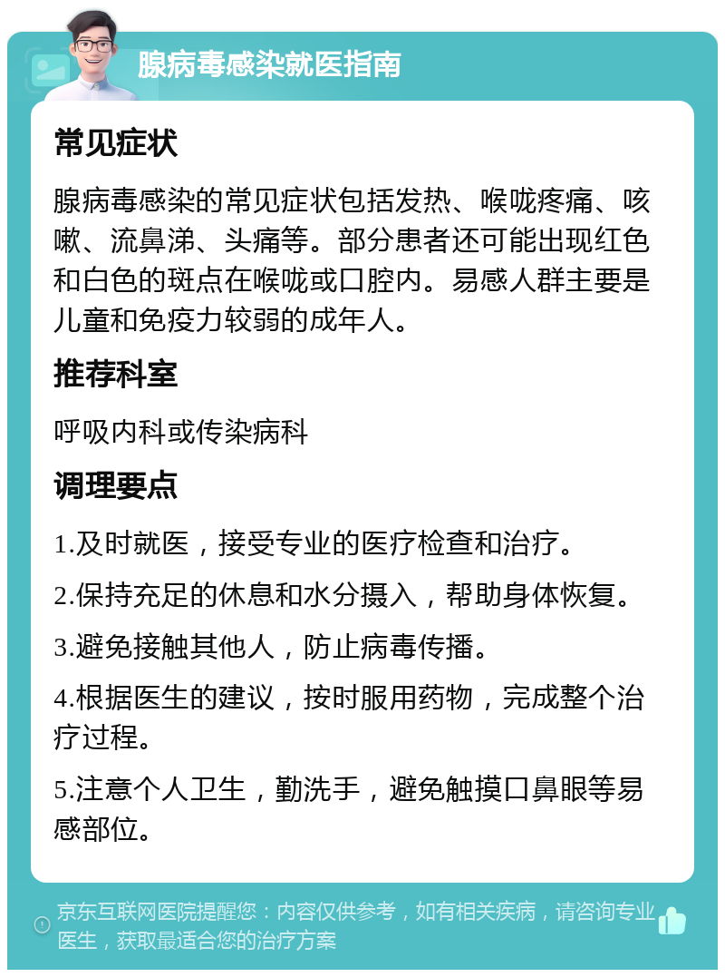 腺病毒感染就医指南 常见症状 腺病毒感染的常见症状包括发热、喉咙疼痛、咳嗽、流鼻涕、头痛等。部分患者还可能出现红色和白色的斑点在喉咙或口腔内。易感人群主要是儿童和免疫力较弱的成年人。 推荐科室 呼吸内科或传染病科 调理要点 1.及时就医，接受专业的医疗检查和治疗。 2.保持充足的休息和水分摄入，帮助身体恢复。 3.避免接触其他人，防止病毒传播。 4.根据医生的建议，按时服用药物，完成整个治疗过程。 5.注意个人卫生，勤洗手，避免触摸口鼻眼等易感部位。