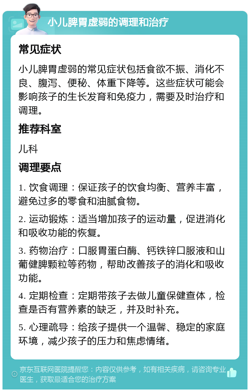 小儿脾胃虚弱的调理和治疗 常见症状 小儿脾胃虚弱的常见症状包括食欲不振、消化不良、腹泻、便秘、体重下降等。这些症状可能会影响孩子的生长发育和免疫力，需要及时治疗和调理。 推荐科室 儿科 调理要点 1. 饮食调理：保证孩子的饮食均衡、营养丰富，避免过多的零食和油腻食物。 2. 运动锻炼：适当增加孩子的运动量，促进消化和吸收功能的恢复。 3. 药物治疗：口服胃蛋白酶、钙铁锌口服液和山葡健脾颗粒等药物，帮助改善孩子的消化和吸收功能。 4. 定期检查：定期带孩子去做儿童保健查体，检查是否有营养素的缺乏，并及时补充。 5. 心理疏导：给孩子提供一个温馨、稳定的家庭环境，减少孩子的压力和焦虑情绪。