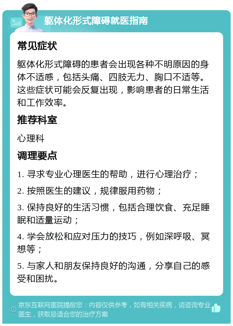 躯体化形式障碍就医指南 常见症状 躯体化形式障碍的患者会出现各种不明原因的身体不适感，包括头痛、四肢无力、胸口不适等。这些症状可能会反复出现，影响患者的日常生活和工作效率。 推荐科室 心理科 调理要点 1. 寻求专业心理医生的帮助，进行心理治疗； 2. 按照医生的建议，规律服用药物； 3. 保持良好的生活习惯，包括合理饮食、充足睡眠和适量运动； 4. 学会放松和应对压力的技巧，例如深呼吸、冥想等； 5. 与家人和朋友保持良好的沟通，分享自己的感受和困扰。