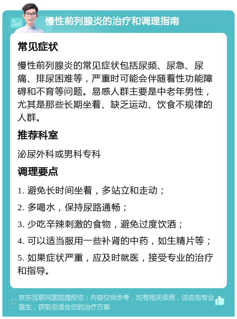 慢性前列腺炎的治疗和调理指南 常见症状 慢性前列腺炎的常见症状包括尿频、尿急、尿痛、排尿困难等，严重时可能会伴随着性功能障碍和不育等问题。易感人群主要是中老年男性，尤其是那些长期坐着、缺乏运动、饮食不规律的人群。 推荐科室 泌尿外科或男科专科 调理要点 1. 避免长时间坐着，多站立和走动； 2. 多喝水，保持尿路通畅； 3. 少吃辛辣刺激的食物，避免过度饮酒； 4. 可以适当服用一些补肾的中药，如生精片等； 5. 如果症状严重，应及时就医，接受专业的治疗和指导。