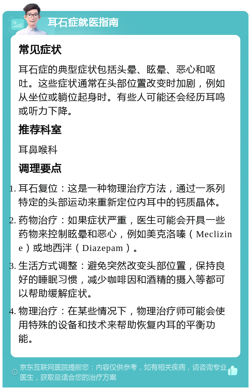 耳石症就医指南 常见症状 耳石症的典型症状包括头晕、眩晕、恶心和呕吐。这些症状通常在头部位置改变时加剧，例如从坐位或躺位起身时。有些人可能还会经历耳鸣或听力下降。 推荐科室 耳鼻喉科 调理要点 耳石复位：这是一种物理治疗方法，通过一系列特定的头部运动来重新定位内耳中的钙质晶体。 药物治疗：如果症状严重，医生可能会开具一些药物来控制眩晕和恶心，例如美克洛嗪（Meclizine）或地西泮（Diazepam）。 生活方式调整：避免突然改变头部位置，保持良好的睡眠习惯，减少咖啡因和酒精的摄入等都可以帮助缓解症状。 物理治疗：在某些情况下，物理治疗师可能会使用特殊的设备和技术来帮助恢复内耳的平衡功能。