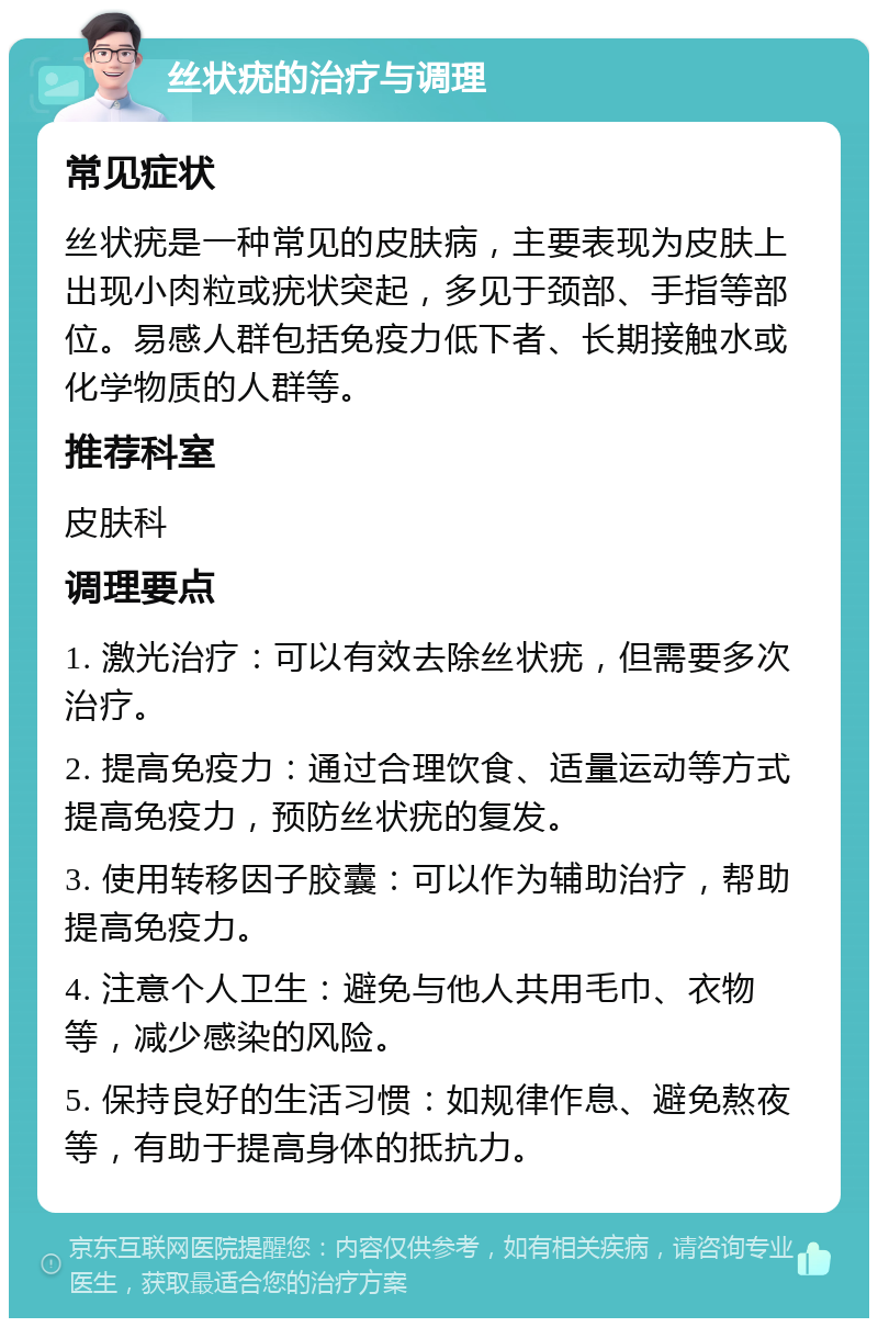 丝状疣的治疗与调理 常见症状 丝状疣是一种常见的皮肤病，主要表现为皮肤上出现小肉粒或疣状突起，多见于颈部、手指等部位。易感人群包括免疫力低下者、长期接触水或化学物质的人群等。 推荐科室 皮肤科 调理要点 1. 激光治疗：可以有效去除丝状疣，但需要多次治疗。 2. 提高免疫力：通过合理饮食、适量运动等方式提高免疫力，预防丝状疣的复发。 3. 使用转移因子胶囊：可以作为辅助治疗，帮助提高免疫力。 4. 注意个人卫生：避免与他人共用毛巾、衣物等，减少感染的风险。 5. 保持良好的生活习惯：如规律作息、避免熬夜等，有助于提高身体的抵抗力。