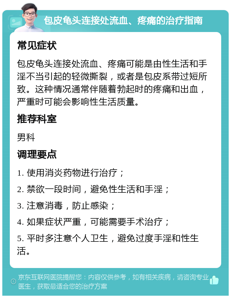 包皮龟头连接处流血、疼痛的治疗指南 常见症状 包皮龟头连接处流血、疼痛可能是由性生活和手淫不当引起的轻微撕裂，或者是包皮系带过短所致。这种情况通常伴随着勃起时的疼痛和出血，严重时可能会影响性生活质量。 推荐科室 男科 调理要点 1. 使用消炎药物进行治疗； 2. 禁欲一段时间，避免性生活和手淫； 3. 注意消毒，防止感染； 4. 如果症状严重，可能需要手术治疗； 5. 平时多注意个人卫生，避免过度手淫和性生活。