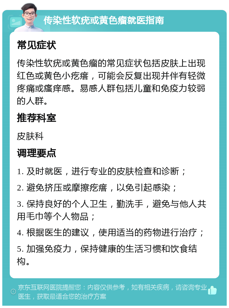 传染性软疣或黄色瘤就医指南 常见症状 传染性软疣或黄色瘤的常见症状包括皮肤上出现红色或黄色小疙瘩，可能会反复出现并伴有轻微疼痛或瘙痒感。易感人群包括儿童和免疫力较弱的人群。 推荐科室 皮肤科 调理要点 1. 及时就医，进行专业的皮肤检查和诊断； 2. 避免挤压或摩擦疙瘩，以免引起感染； 3. 保持良好的个人卫生，勤洗手，避免与他人共用毛巾等个人物品； 4. 根据医生的建议，使用适当的药物进行治疗； 5. 加强免疫力，保持健康的生活习惯和饮食结构。