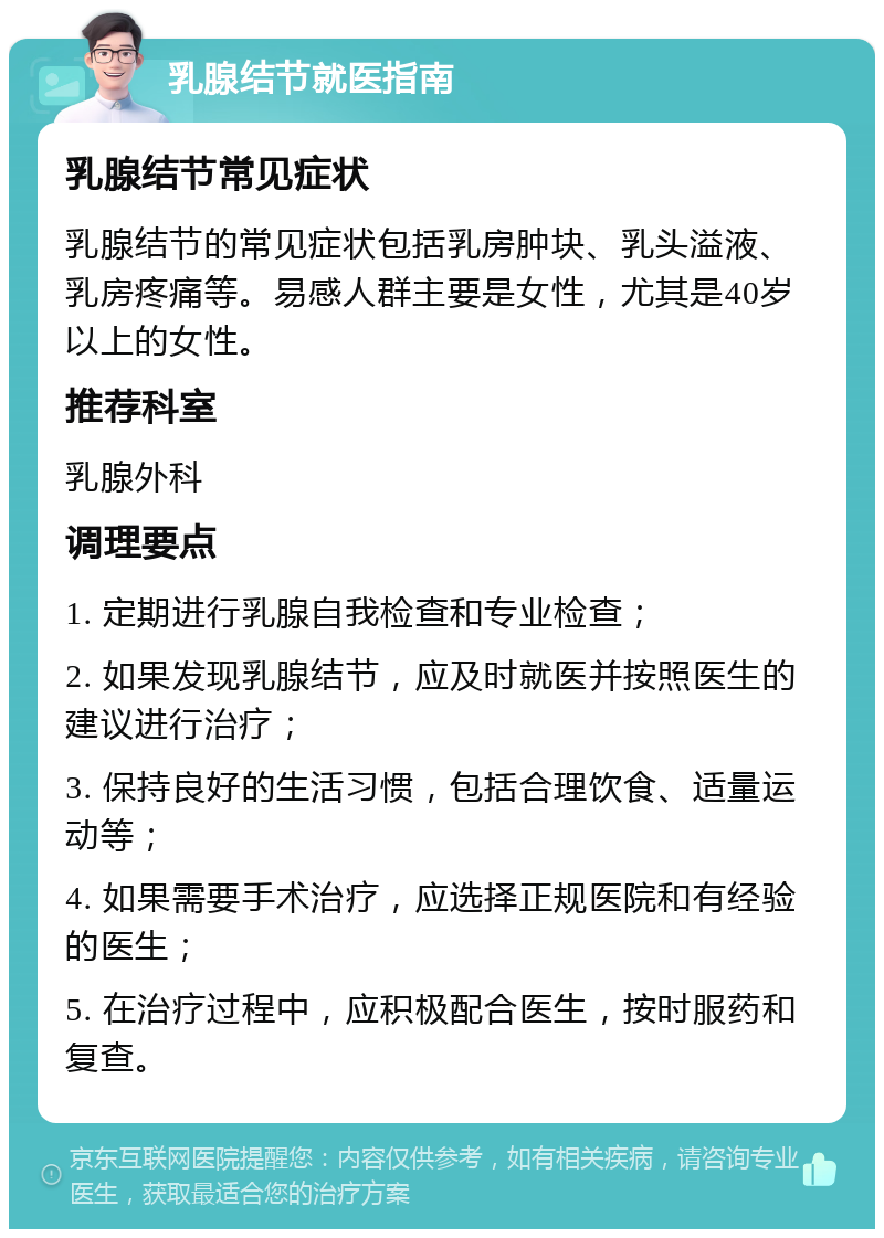 乳腺结节就医指南 乳腺结节常见症状 乳腺结节的常见症状包括乳房肿块、乳头溢液、乳房疼痛等。易感人群主要是女性，尤其是40岁以上的女性。 推荐科室 乳腺外科 调理要点 1. 定期进行乳腺自我检查和专业检查； 2. 如果发现乳腺结节，应及时就医并按照医生的建议进行治疗； 3. 保持良好的生活习惯，包括合理饮食、适量运动等； 4. 如果需要手术治疗，应选择正规医院和有经验的医生； 5. 在治疗过程中，应积极配合医生，按时服药和复查。