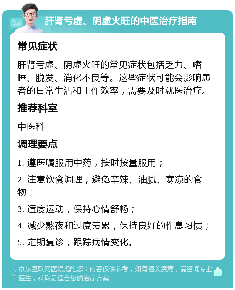 肝肾亏虚、阴虚火旺的中医治疗指南 常见症状 肝肾亏虚、阴虚火旺的常见症状包括乏力、嗜睡、脱发、消化不良等。这些症状可能会影响患者的日常生活和工作效率，需要及时就医治疗。 推荐科室 中医科 调理要点 1. 遵医嘱服用中药，按时按量服用； 2. 注意饮食调理，避免辛辣、油腻、寒凉的食物； 3. 适度运动，保持心情舒畅； 4. 减少熬夜和过度劳累，保持良好的作息习惯； 5. 定期复诊，跟踪病情变化。