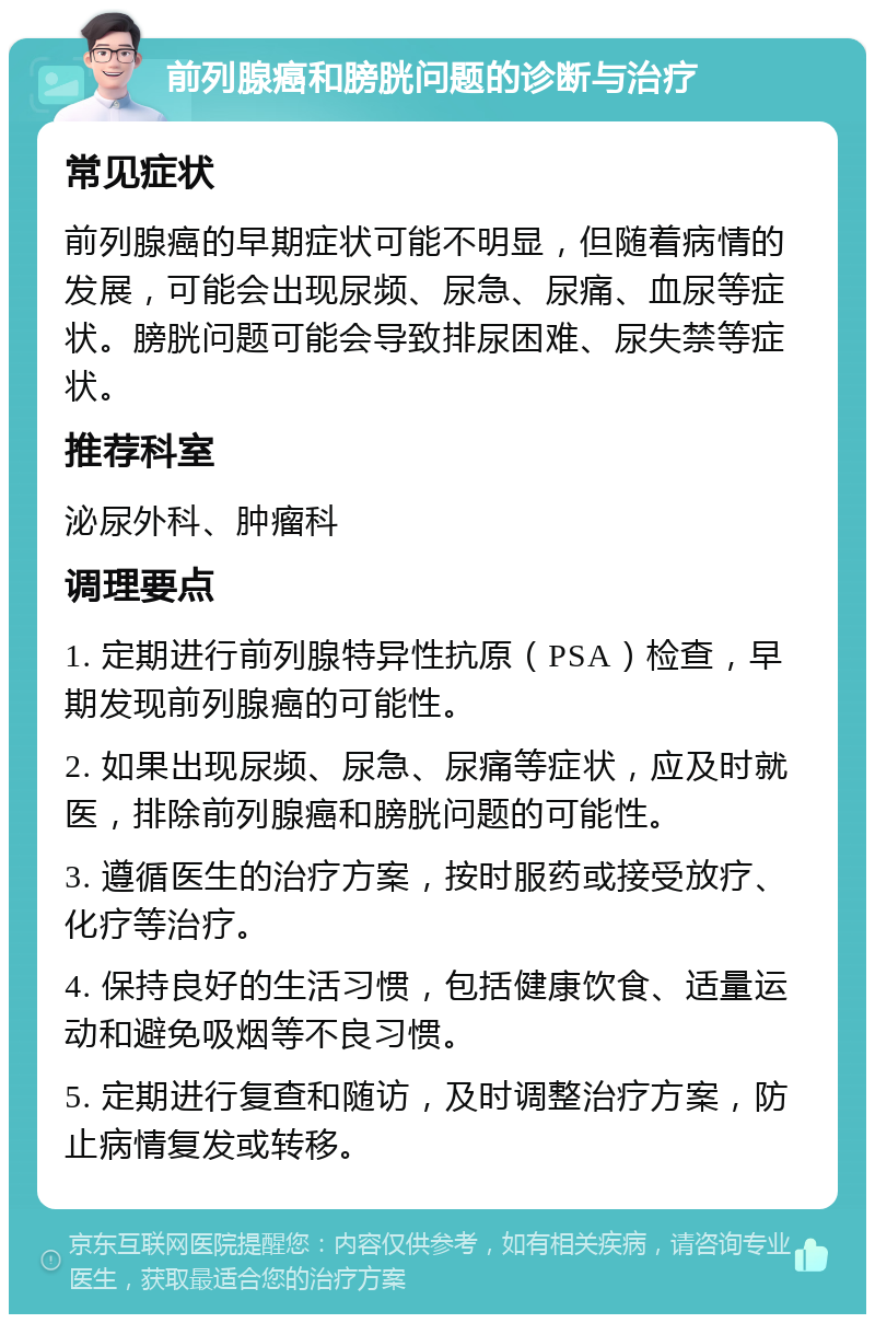 前列腺癌和膀胱问题的诊断与治疗 常见症状 前列腺癌的早期症状可能不明显，但随着病情的发展，可能会出现尿频、尿急、尿痛、血尿等症状。膀胱问题可能会导致排尿困难、尿失禁等症状。 推荐科室 泌尿外科、肿瘤科 调理要点 1. 定期进行前列腺特异性抗原（PSA）检查，早期发现前列腺癌的可能性。 2. 如果出现尿频、尿急、尿痛等症状，应及时就医，排除前列腺癌和膀胱问题的可能性。 3. 遵循医生的治疗方案，按时服药或接受放疗、化疗等治疗。 4. 保持良好的生活习惯，包括健康饮食、适量运动和避免吸烟等不良习惯。 5. 定期进行复查和随访，及时调整治疗方案，防止病情复发或转移。