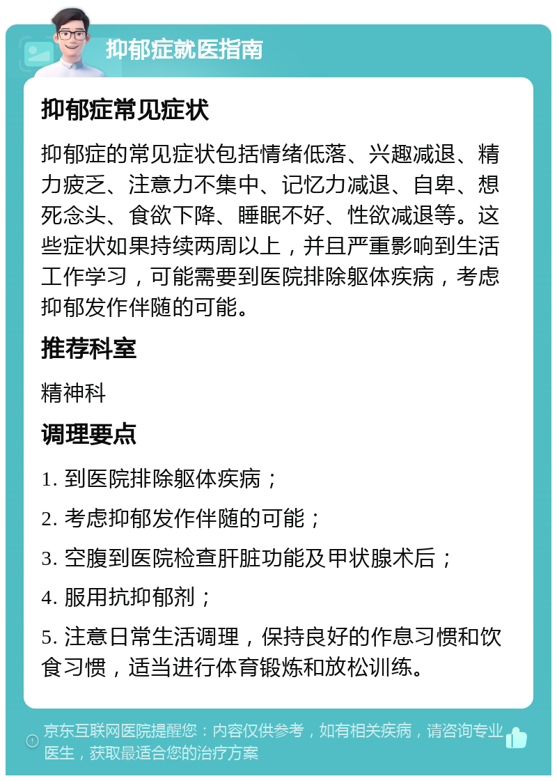 抑郁症就医指南 抑郁症常见症状 抑郁症的常见症状包括情绪低落、兴趣减退、精力疲乏、注意力不集中、记忆力减退、自卑、想死念头、食欲下降、睡眠不好、性欲减退等。这些症状如果持续两周以上，并且严重影响到生活工作学习，可能需要到医院排除躯体疾病，考虑抑郁发作伴随的可能。 推荐科室 精神科 调理要点 1. 到医院排除躯体疾病； 2. 考虑抑郁发作伴随的可能； 3. 空腹到医院检查肝脏功能及甲状腺术后； 4. 服用抗抑郁剂； 5. 注意日常生活调理，保持良好的作息习惯和饮食习惯，适当进行体育锻炼和放松训练。