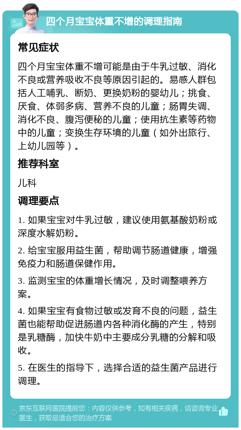 四个月宝宝体重不增的调理指南 常见症状 四个月宝宝体重不增可能是由于牛乳过敏、消化不良或营养吸收不良等原因引起的。易感人群包括人工哺乳、断奶、更换奶粉的婴幼儿；挑食、厌食、体弱多病、营养不良的儿童；肠胃失调、消化不良、腹泻便秘的儿童；使用抗生素等药物中的儿童；变换生存环境的儿童（如外出旅行、上幼儿园等）。 推荐科室 儿科 调理要点 1. 如果宝宝对牛乳过敏，建议使用氨基酸奶粉或深度水解奶粉。 2. 给宝宝服用益生菌，帮助调节肠道健康，增强免疫力和肠道保健作用。 3. 监测宝宝的体重增长情况，及时调整喂养方案。 4. 如果宝宝有食物过敏或发育不良的问题，益生菌也能帮助促进肠道内各种消化酶的产生，特别是乳糖酶，加快牛奶中主要成分乳糖的分解和吸收。 5. 在医生的指导下，选择合适的益生菌产品进行调理。