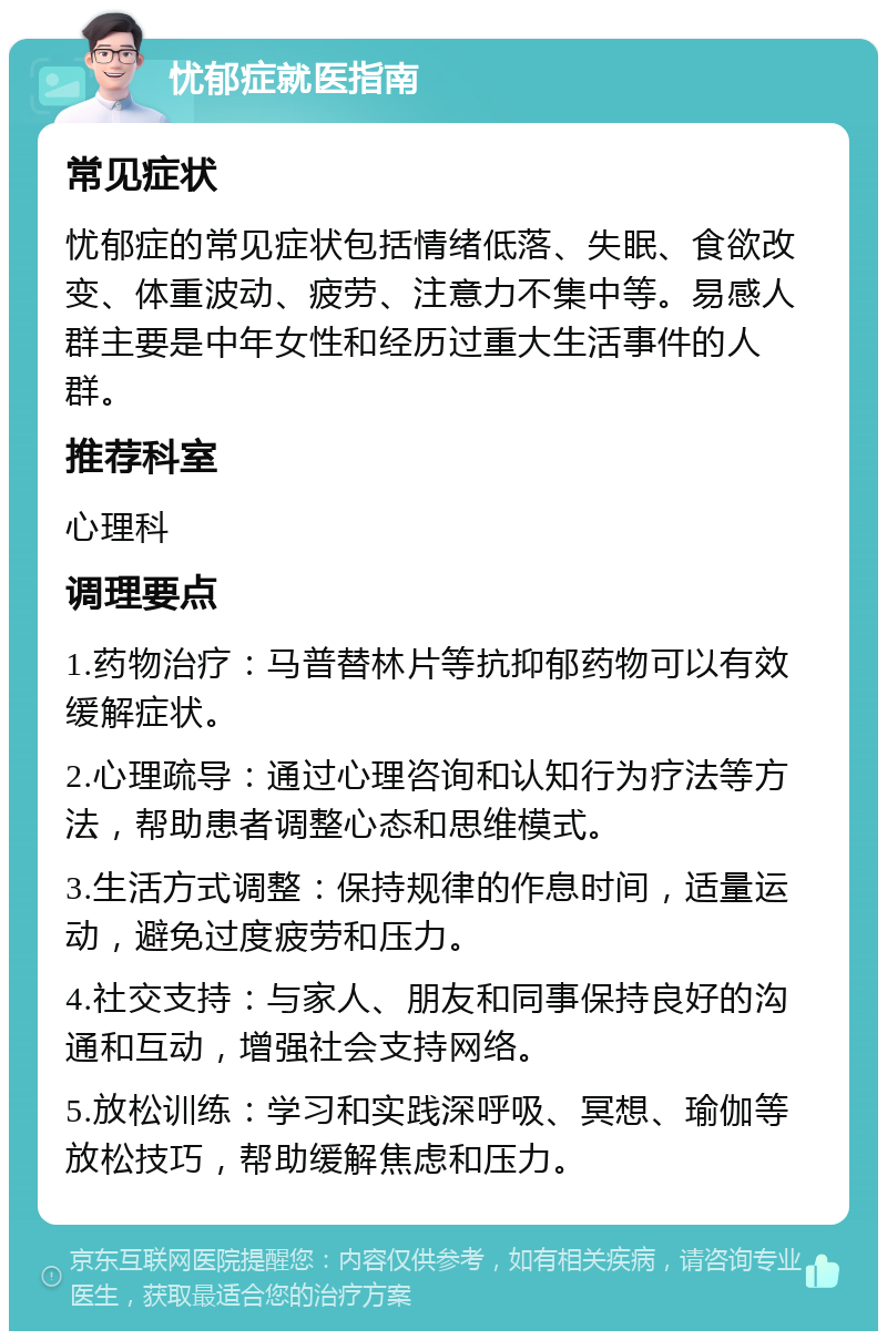 忧郁症就医指南 常见症状 忧郁症的常见症状包括情绪低落、失眠、食欲改变、体重波动、疲劳、注意力不集中等。易感人群主要是中年女性和经历过重大生活事件的人群。 推荐科室 心理科 调理要点 1.药物治疗：马普替林片等抗抑郁药物可以有效缓解症状。 2.心理疏导：通过心理咨询和认知行为疗法等方法，帮助患者调整心态和思维模式。 3.生活方式调整：保持规律的作息时间，适量运动，避免过度疲劳和压力。 4.社交支持：与家人、朋友和同事保持良好的沟通和互动，增强社会支持网络。 5.放松训练：学习和实践深呼吸、冥想、瑜伽等放松技巧，帮助缓解焦虑和压力。