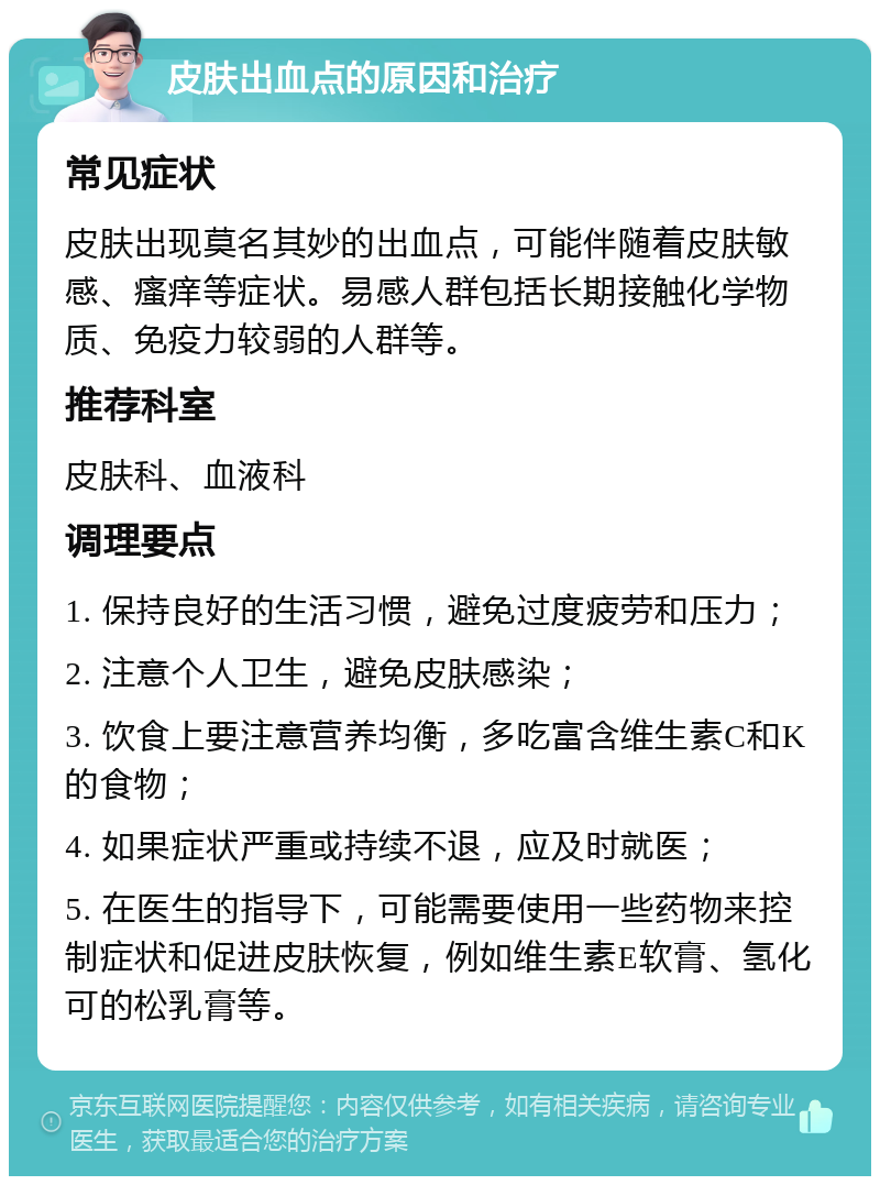 皮肤出血点的原因和治疗 常见症状 皮肤出现莫名其妙的出血点，可能伴随着皮肤敏感、瘙痒等症状。易感人群包括长期接触化学物质、免疫力较弱的人群等。 推荐科室 皮肤科、血液科 调理要点 1. 保持良好的生活习惯，避免过度疲劳和压力； 2. 注意个人卫生，避免皮肤感染； 3. 饮食上要注意营养均衡，多吃富含维生素C和K的食物； 4. 如果症状严重或持续不退，应及时就医； 5. 在医生的指导下，可能需要使用一些药物来控制症状和促进皮肤恢复，例如维生素E软膏、氢化可的松乳膏等。