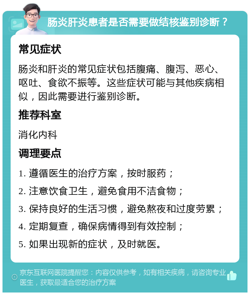 肠炎肝炎患者是否需要做结核鉴别诊断？ 常见症状 肠炎和肝炎的常见症状包括腹痛、腹泻、恶心、呕吐、食欲不振等。这些症状可能与其他疾病相似，因此需要进行鉴别诊断。 推荐科室 消化内科 调理要点 1. 遵循医生的治疗方案，按时服药； 2. 注意饮食卫生，避免食用不洁食物； 3. 保持良好的生活习惯，避免熬夜和过度劳累； 4. 定期复查，确保病情得到有效控制； 5. 如果出现新的症状，及时就医。