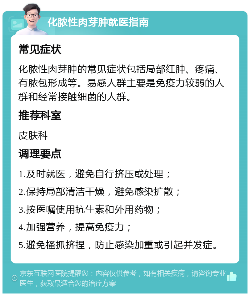 化脓性肉芽肿就医指南 常见症状 化脓性肉芽肿的常见症状包括局部红肿、疼痛、有脓包形成等。易感人群主要是免疫力较弱的人群和经常接触细菌的人群。 推荐科室 皮肤科 调理要点 1.及时就医，避免自行挤压或处理； 2.保持局部清洁干燥，避免感染扩散； 3.按医嘱使用抗生素和外用药物； 4.加强营养，提高免疫力； 5.避免搔抓挤捏，防止感染加重或引起并发症。