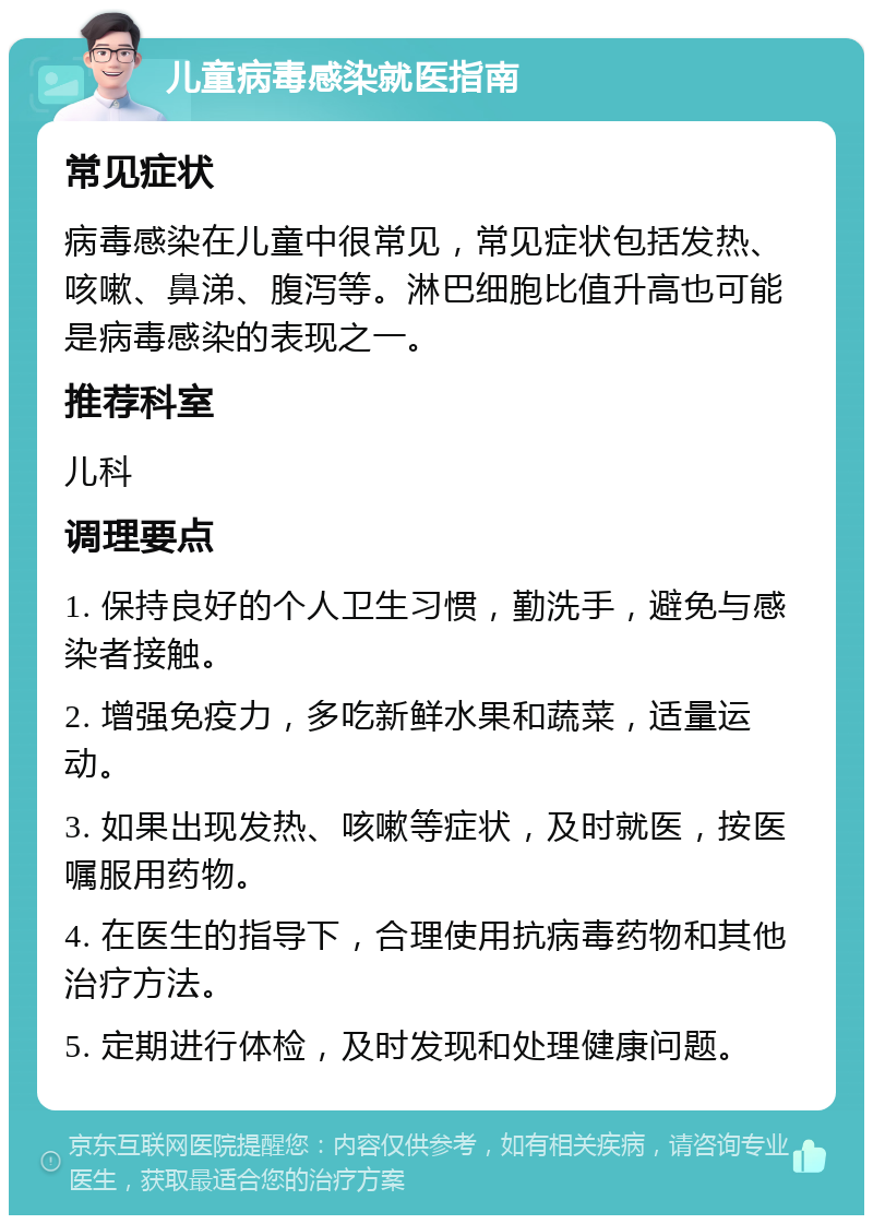 儿童病毒感染就医指南 常见症状 病毒感染在儿童中很常见，常见症状包括发热、咳嗽、鼻涕、腹泻等。淋巴细胞比值升高也可能是病毒感染的表现之一。 推荐科室 儿科 调理要点 1. 保持良好的个人卫生习惯，勤洗手，避免与感染者接触。 2. 增强免疫力，多吃新鲜水果和蔬菜，适量运动。 3. 如果出现发热、咳嗽等症状，及时就医，按医嘱服用药物。 4. 在医生的指导下，合理使用抗病毒药物和其他治疗方法。 5. 定期进行体检，及时发现和处理健康问题。