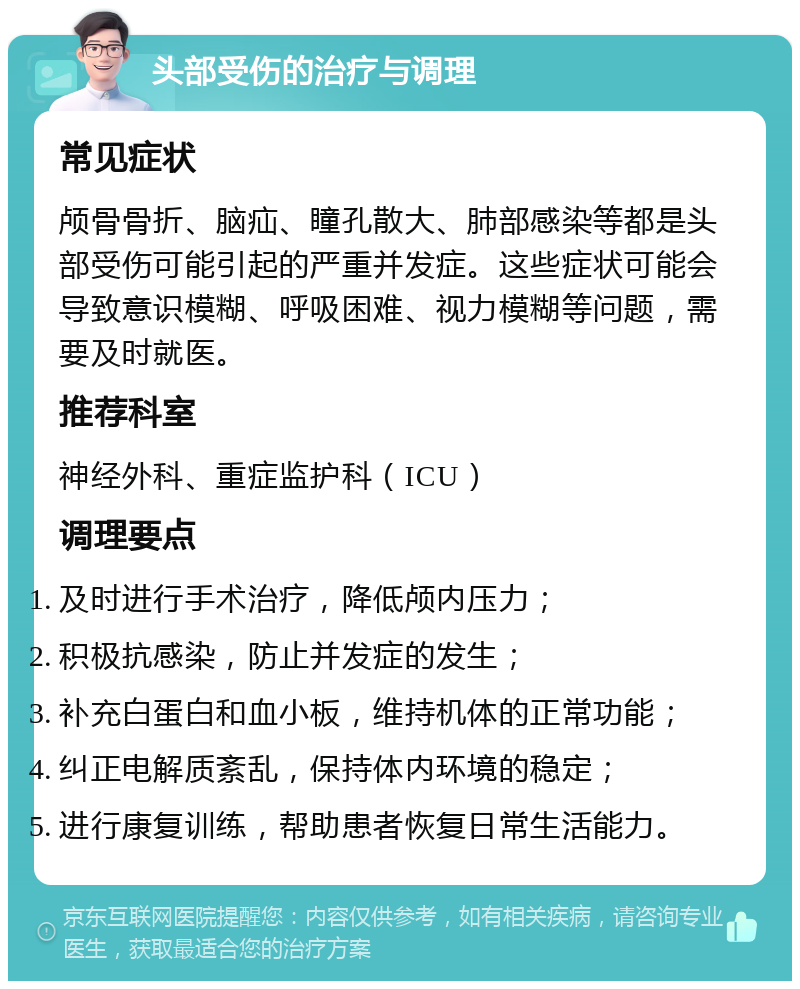 头部受伤的治疗与调理 常见症状 颅骨骨折、脑疝、瞳孔散大、肺部感染等都是头部受伤可能引起的严重并发症。这些症状可能会导致意识模糊、呼吸困难、视力模糊等问题，需要及时就医。 推荐科室 神经外科、重症监护科（ICU） 调理要点 及时进行手术治疗，降低颅内压力； 积极抗感染，防止并发症的发生； 补充白蛋白和血小板，维持机体的正常功能； 纠正电解质紊乱，保持体内环境的稳定； 进行康复训练，帮助患者恢复日常生活能力。