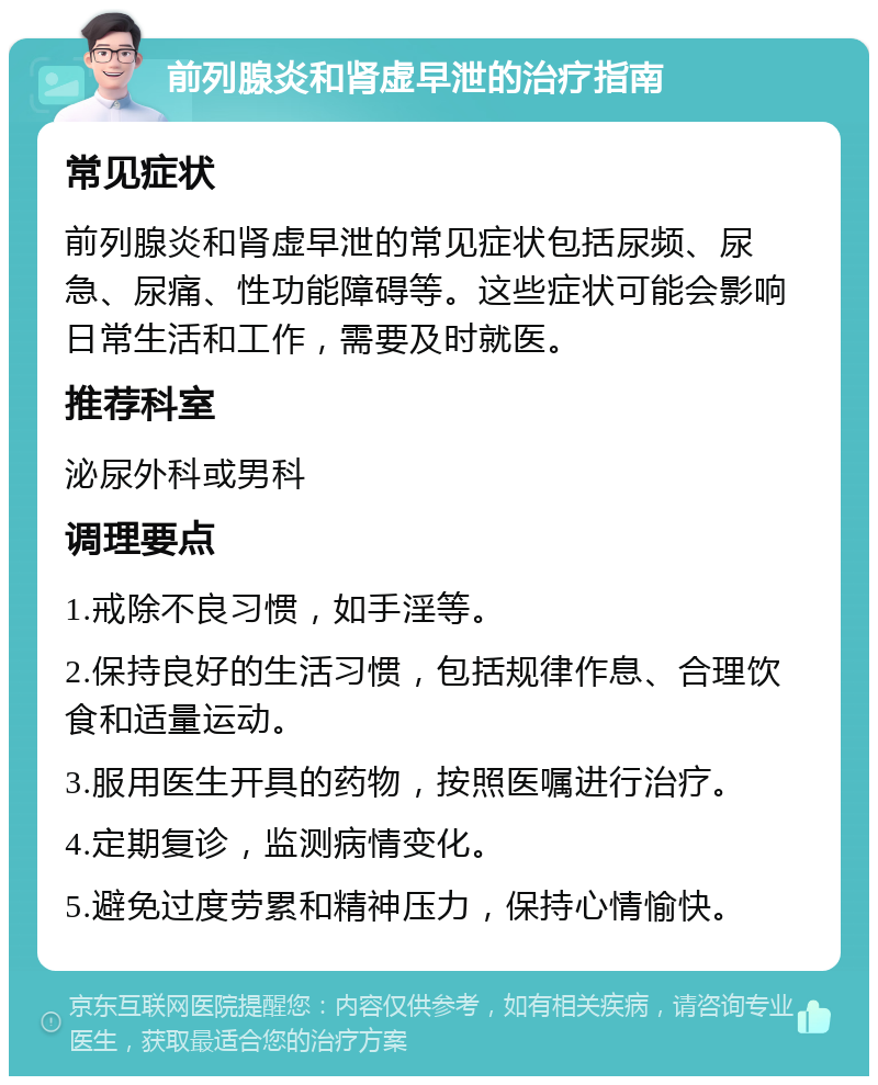 前列腺炎和肾虚早泄的治疗指南 常见症状 前列腺炎和肾虚早泄的常见症状包括尿频、尿急、尿痛、性功能障碍等。这些症状可能会影响日常生活和工作，需要及时就医。 推荐科室 泌尿外科或男科 调理要点 1.戒除不良习惯，如手淫等。 2.保持良好的生活习惯，包括规律作息、合理饮食和适量运动。 3.服用医生开具的药物，按照医嘱进行治疗。 4.定期复诊，监测病情变化。 5.避免过度劳累和精神压力，保持心情愉快。