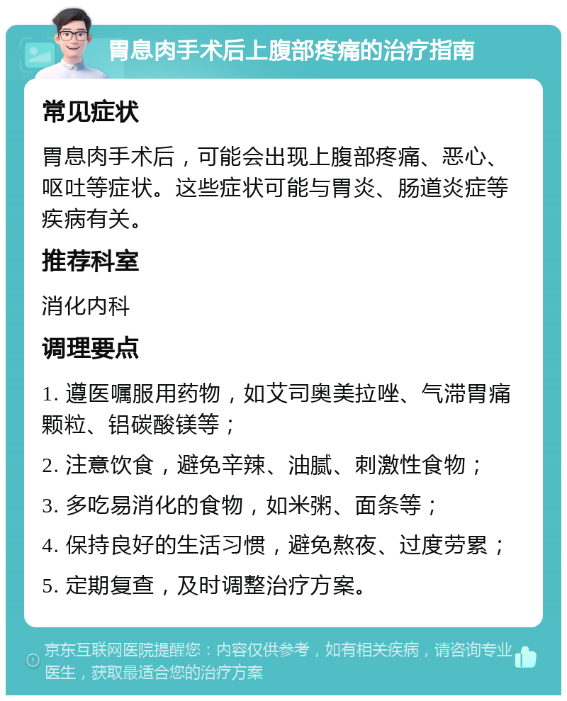 胃息肉手术后上腹部疼痛的治疗指南 常见症状 胃息肉手术后，可能会出现上腹部疼痛、恶心、呕吐等症状。这些症状可能与胃炎、肠道炎症等疾病有关。 推荐科室 消化内科 调理要点 1. 遵医嘱服用药物，如艾司奥美拉唑、气滞胃痛颗粒、铝碳酸镁等； 2. 注意饮食，避免辛辣、油腻、刺激性食物； 3. 多吃易消化的食物，如米粥、面条等； 4. 保持良好的生活习惯，避免熬夜、过度劳累； 5. 定期复查，及时调整治疗方案。