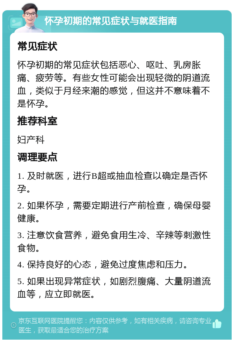 怀孕初期的常见症状与就医指南 常见症状 怀孕初期的常见症状包括恶心、呕吐、乳房胀痛、疲劳等。有些女性可能会出现轻微的阴道流血，类似于月经来潮的感觉，但这并不意味着不是怀孕。 推荐科室 妇产科 调理要点 1. 及时就医，进行B超或抽血检查以确定是否怀孕。 2. 如果怀孕，需要定期进行产前检查，确保母婴健康。 3. 注意饮食营养，避免食用生冷、辛辣等刺激性食物。 4. 保持良好的心态，避免过度焦虑和压力。 5. 如果出现异常症状，如剧烈腹痛、大量阴道流血等，应立即就医。