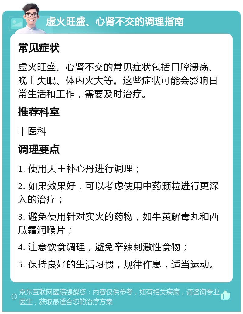 虚火旺盛、心肾不交的调理指南 常见症状 虚火旺盛、心肾不交的常见症状包括口腔溃疡、晚上失眠、体内火大等。这些症状可能会影响日常生活和工作，需要及时治疗。 推荐科室 中医科 调理要点 1. 使用天王补心丹进行调理； 2. 如果效果好，可以考虑使用中药颗粒进行更深入的治疗； 3. 避免使用针对实火的药物，如牛黄解毒丸和西瓜霜润喉片； 4. 注意饮食调理，避免辛辣刺激性食物； 5. 保持良好的生活习惯，规律作息，适当运动。