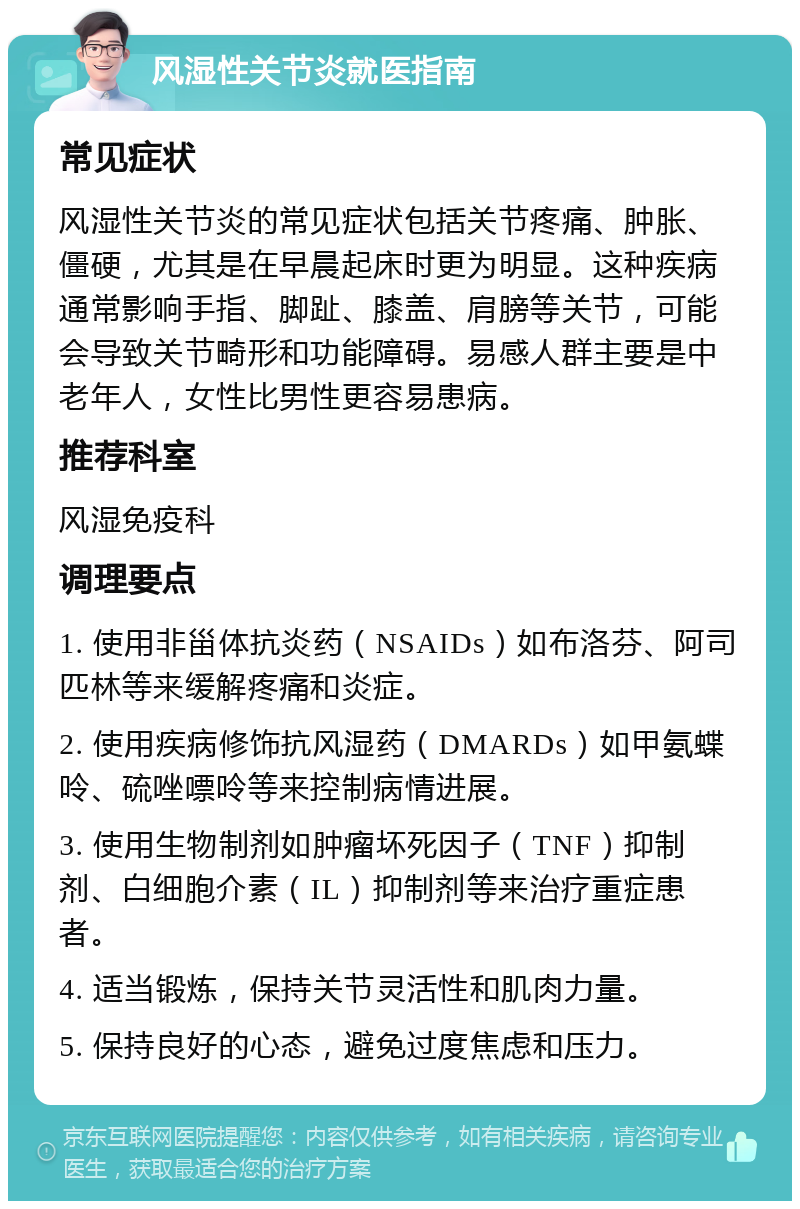 风湿性关节炎就医指南 常见症状 风湿性关节炎的常见症状包括关节疼痛、肿胀、僵硬，尤其是在早晨起床时更为明显。这种疾病通常影响手指、脚趾、膝盖、肩膀等关节，可能会导致关节畸形和功能障碍。易感人群主要是中老年人，女性比男性更容易患病。 推荐科室 风湿免疫科 调理要点 1. 使用非甾体抗炎药（NSAIDs）如布洛芬、阿司匹林等来缓解疼痛和炎症。 2. 使用疾病修饰抗风湿药（DMARDs）如甲氨蝶呤、硫唑嘌呤等来控制病情进展。 3. 使用生物制剂如肿瘤坏死因子（TNF）抑制剂、白细胞介素（IL）抑制剂等来治疗重症患者。 4. 适当锻炼，保持关节灵活性和肌肉力量。 5. 保持良好的心态，避免过度焦虑和压力。