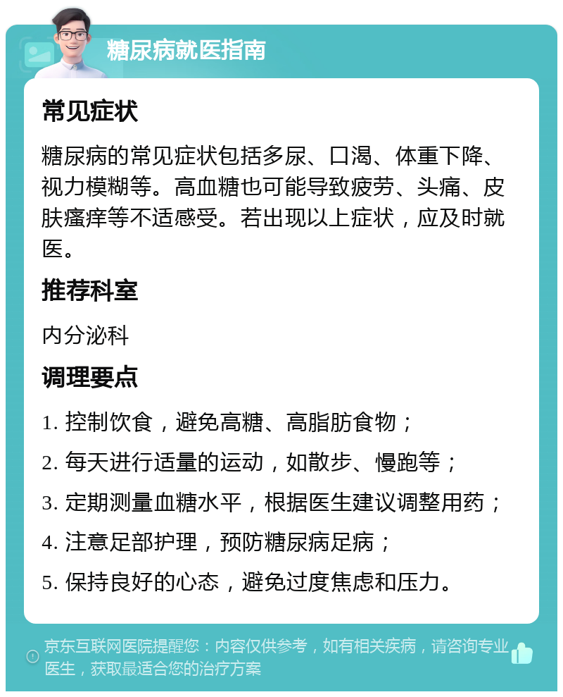 糖尿病就医指南 常见症状 糖尿病的常见症状包括多尿、口渴、体重下降、视力模糊等。高血糖也可能导致疲劳、头痛、皮肤瘙痒等不适感受。若出现以上症状，应及时就医。 推荐科室 内分泌科 调理要点 1. 控制饮食，避免高糖、高脂肪食物； 2. 每天进行适量的运动，如散步、慢跑等； 3. 定期测量血糖水平，根据医生建议调整用药； 4. 注意足部护理，预防糖尿病足病； 5. 保持良好的心态，避免过度焦虑和压力。