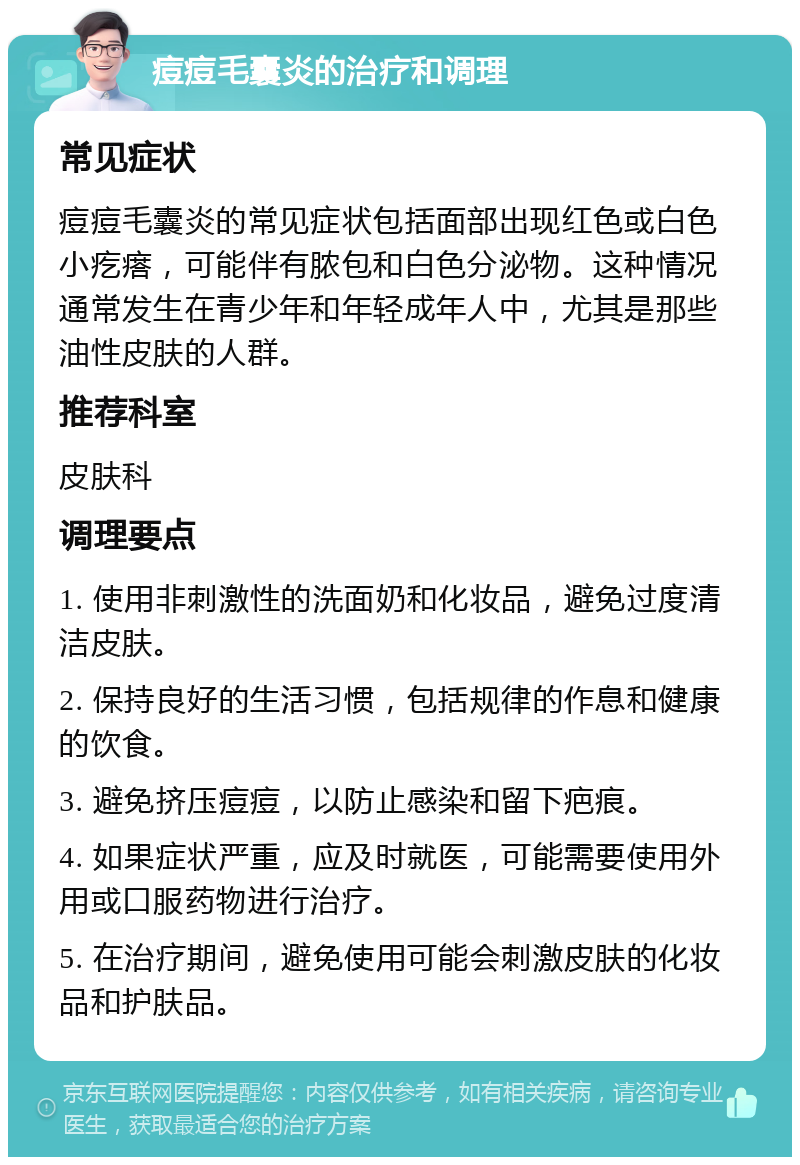 痘痘毛囊炎的治疗和调理 常见症状 痘痘毛囊炎的常见症状包括面部出现红色或白色小疙瘩，可能伴有脓包和白色分泌物。这种情况通常发生在青少年和年轻成年人中，尤其是那些油性皮肤的人群。 推荐科室 皮肤科 调理要点 1. 使用非刺激性的洗面奶和化妆品，避免过度清洁皮肤。 2. 保持良好的生活习惯，包括规律的作息和健康的饮食。 3. 避免挤压痘痘，以防止感染和留下疤痕。 4. 如果症状严重，应及时就医，可能需要使用外用或口服药物进行治疗。 5. 在治疗期间，避免使用可能会刺激皮肤的化妆品和护肤品。