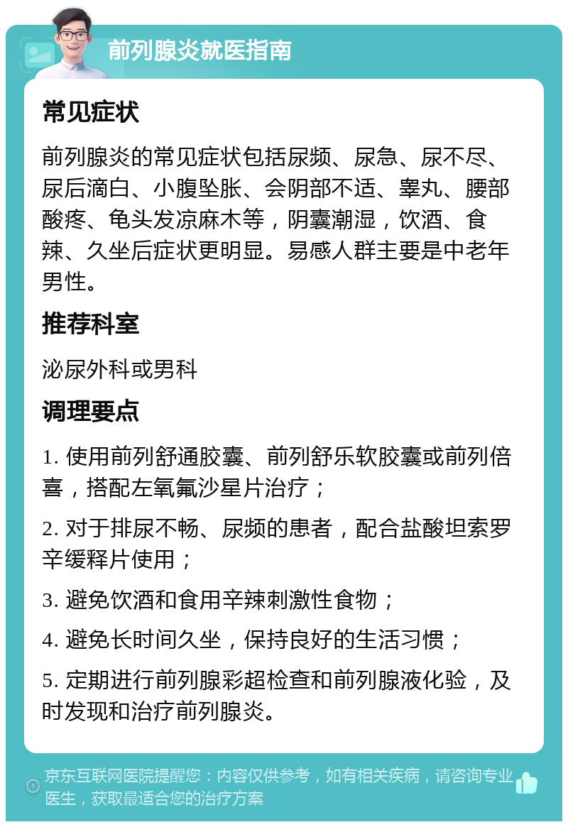 前列腺炎就医指南 常见症状 前列腺炎的常见症状包括尿频、尿急、尿不尽、尿后滴白、小腹坠胀、会阴部不适、睾丸、腰部酸疼、龟头发凉麻木等，阴囊潮湿，饮酒、食辣、久坐后症状更明显。易感人群主要是中老年男性。 推荐科室 泌尿外科或男科 调理要点 1. 使用前列舒通胶囊、前列舒乐软胶囊或前列倍喜，搭配左氧氟沙星片治疗； 2. 对于排尿不畅、尿频的患者，配合盐酸坦索罗辛缓释片使用； 3. 避免饮酒和食用辛辣刺激性食物； 4. 避免长时间久坐，保持良好的生活习惯； 5. 定期进行前列腺彩超检查和前列腺液化验，及时发现和治疗前列腺炎。