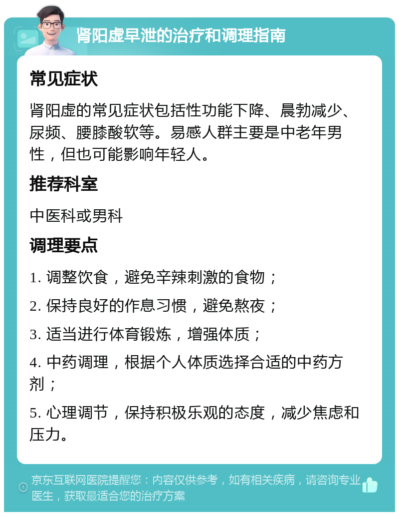 肾阳虚早泄的治疗和调理指南 常见症状 肾阳虚的常见症状包括性功能下降、晨勃减少、尿频、腰膝酸软等。易感人群主要是中老年男性，但也可能影响年轻人。 推荐科室 中医科或男科 调理要点 1. 调整饮食，避免辛辣刺激的食物； 2. 保持良好的作息习惯，避免熬夜； 3. 适当进行体育锻炼，增强体质； 4. 中药调理，根据个人体质选择合适的中药方剂； 5. 心理调节，保持积极乐观的态度，减少焦虑和压力。