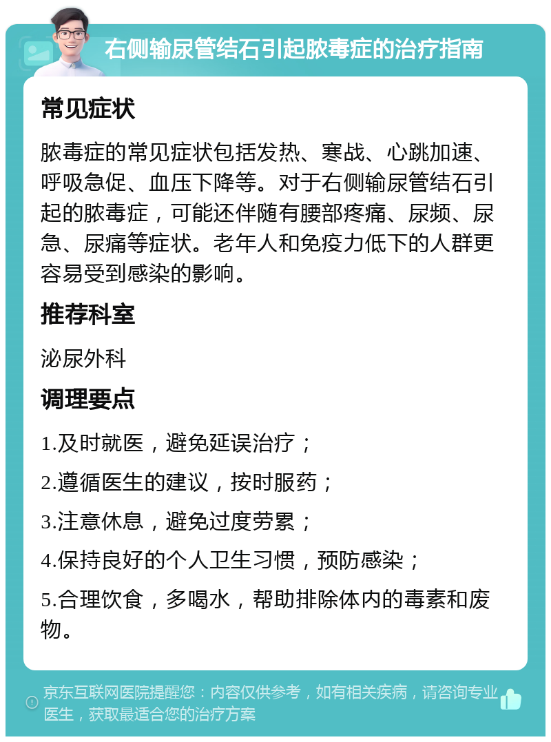 右侧输尿管结石引起脓毒症的治疗指南 常见症状 脓毒症的常见症状包括发热、寒战、心跳加速、呼吸急促、血压下降等。对于右侧输尿管结石引起的脓毒症，可能还伴随有腰部疼痛、尿频、尿急、尿痛等症状。老年人和免疫力低下的人群更容易受到感染的影响。 推荐科室 泌尿外科 调理要点 1.及时就医，避免延误治疗； 2.遵循医生的建议，按时服药； 3.注意休息，避免过度劳累； 4.保持良好的个人卫生习惯，预防感染； 5.合理饮食，多喝水，帮助排除体内的毒素和废物。