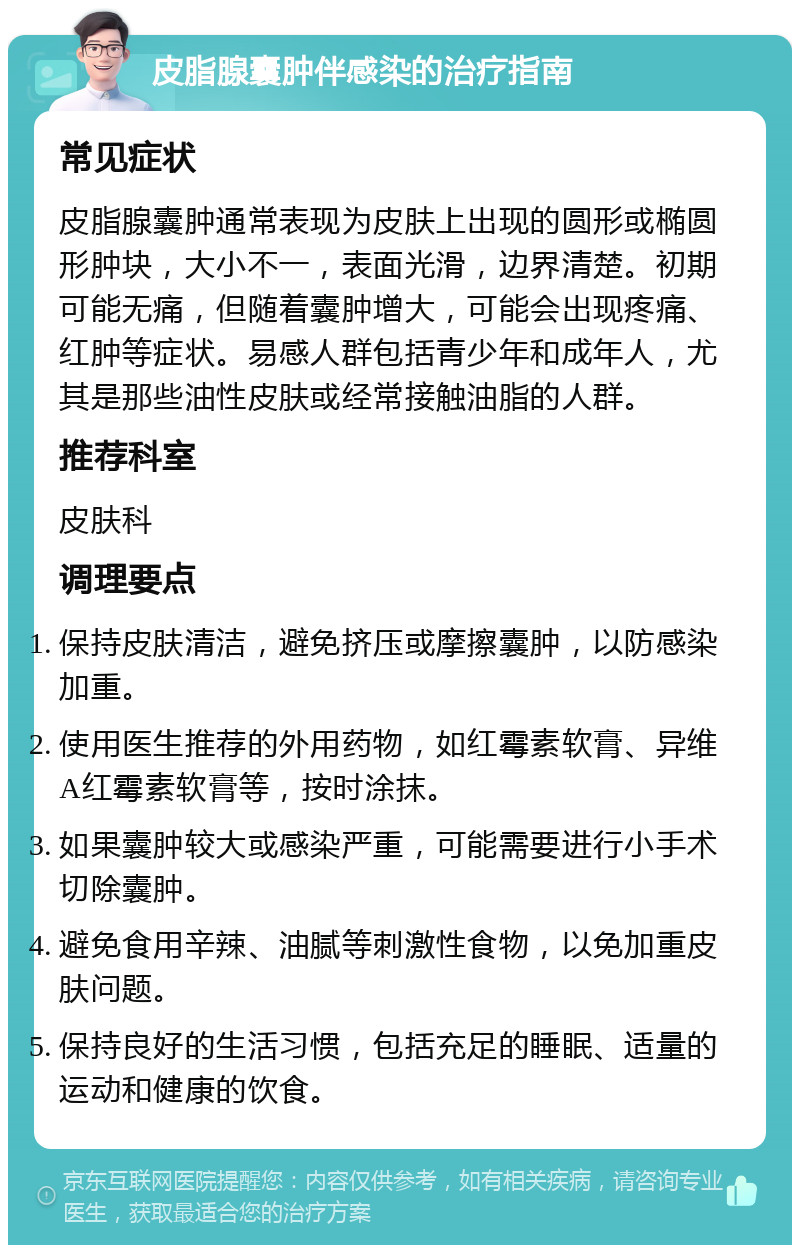 皮脂腺囊肿伴感染的治疗指南 常见症状 皮脂腺囊肿通常表现为皮肤上出现的圆形或椭圆形肿块，大小不一，表面光滑，边界清楚。初期可能无痛，但随着囊肿增大，可能会出现疼痛、红肿等症状。易感人群包括青少年和成年人，尤其是那些油性皮肤或经常接触油脂的人群。 推荐科室 皮肤科 调理要点 保持皮肤清洁，避免挤压或摩擦囊肿，以防感染加重。 使用医生推荐的外用药物，如红霉素软膏、异维A红霉素软膏等，按时涂抹。 如果囊肿较大或感染严重，可能需要进行小手术切除囊肿。 避免食用辛辣、油腻等刺激性食物，以免加重皮肤问题。 保持良好的生活习惯，包括充足的睡眠、适量的运动和健康的饮食。